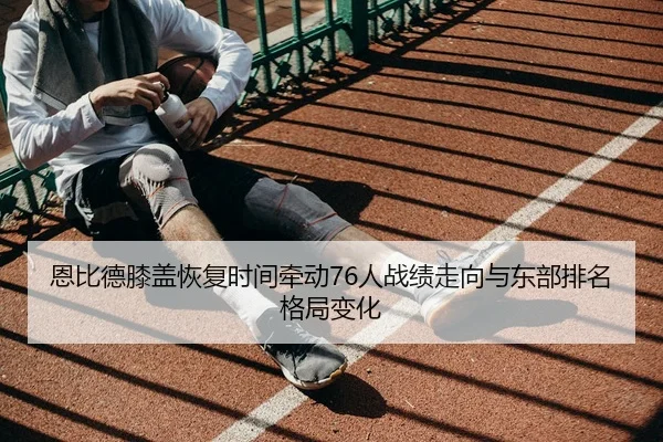 恩比德膝盖恢复时间牵动76人战绩走向与东部排名格局变化