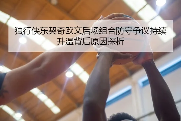 独行侠东契奇欧文后场组合防守争议持续升温背后原因探析（kaiyun）