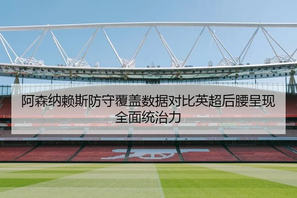 阿森纳赖斯防守覆盖数据对比英超后腰呈现全面统治力（kaiyun）