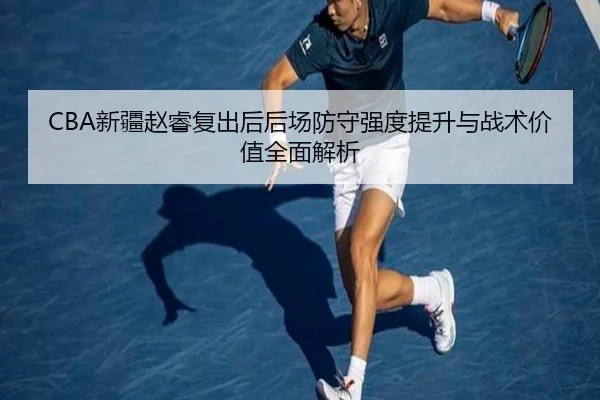 CBA新疆赵睿复出后后场防守强度提升与战术价值全面解析