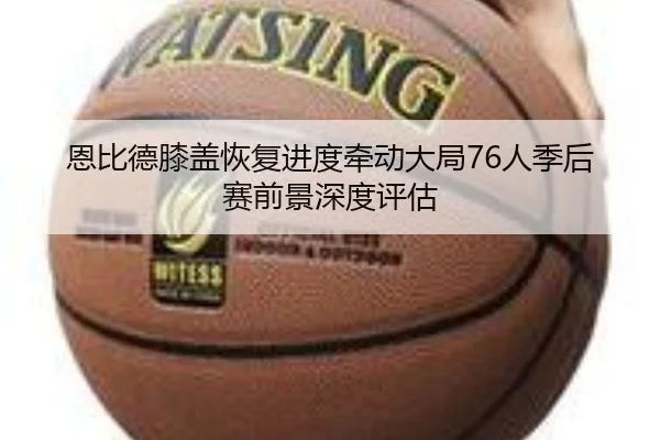 恩比德膝盖恢复进度牵动大局76人季后赛前景深度评估