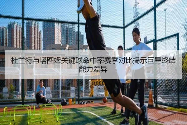 杜兰特与塔图姆关键球命中率赛季对比揭示巨星终结能力差异