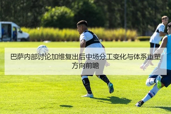 巴萨内部讨论加维复出后中场分工变化与体系重塑方向前瞻 - kaiyun