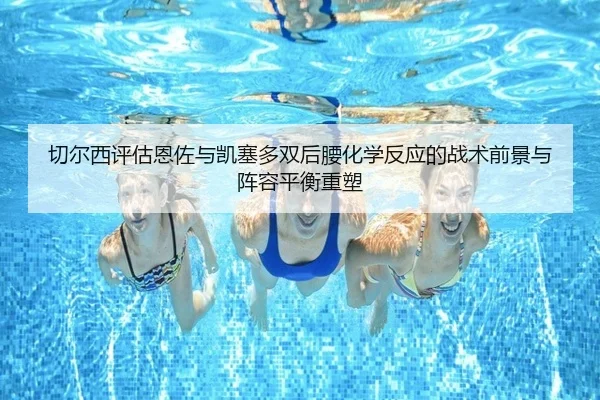 切尔西评估恩佐与凯塞多双后腰化学反应的战术前景与阵容平衡重塑（kaiyun）