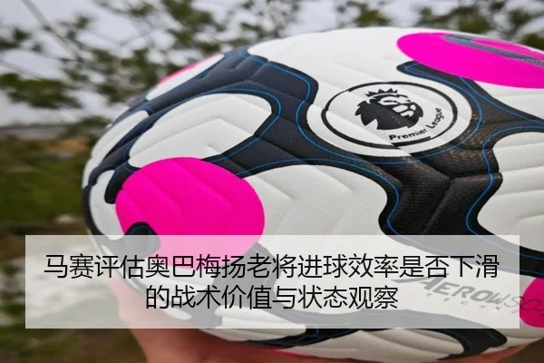 马赛评估奥巴梅扬老将进球效率是否下滑的战术价值与状态观察（kaiyun）